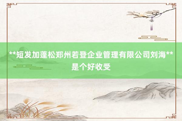 **短发加蓬松郑州若登企业管理有限公司刘海**是个好收受