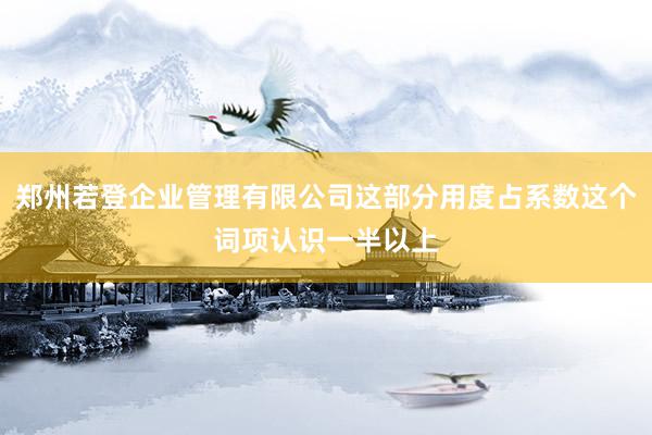 郑州若登企业管理有限公司这部分用度占系数这个词项认识一半以上