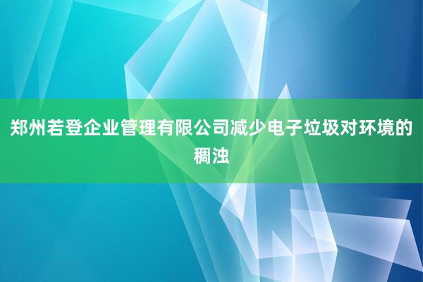郑州若登企业管理有限公司减少电子垃圾对环境的稠浊